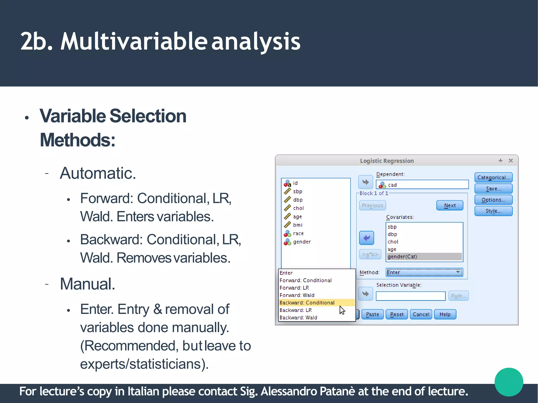 2b. Multivariableanalysis
● VariableSelection
Methods:
– Automatic.
●
●
Forward: Conditional,LR,
Wald. Entersvariables.
Backward: Conditional,LR,
Wald. Removesvariables.
– Manual.
● Enter. Entry & removal of
variables done manually.
(Recommended, butleave to
experts/statisticians).
For lecture’s copy in Italian please contact Sig.Alessandro Patanè at the end of lecture.
 