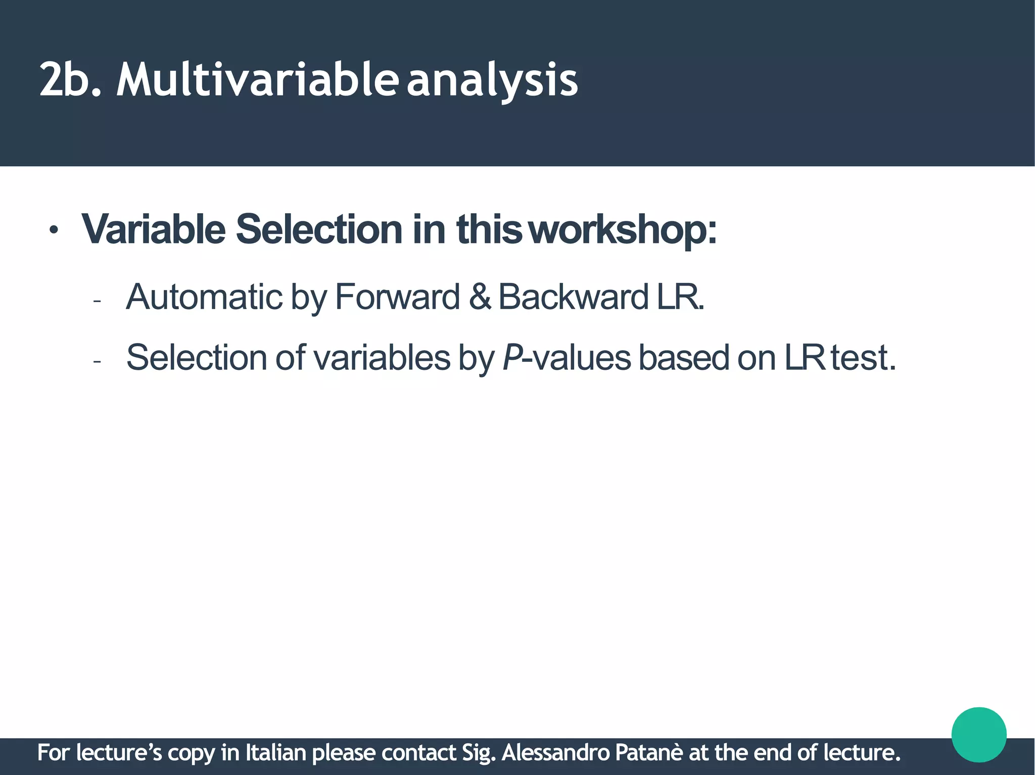 2b. Multivariableanalysis
● Variable Selection in thisworkshop:
– Automatic by Forward &Backward LR.
– Selection of variables by P-values based on LRtest.
For lecture’s copy in Italian please contact Sig.Alessandro Patanè at the end of lecture.
 