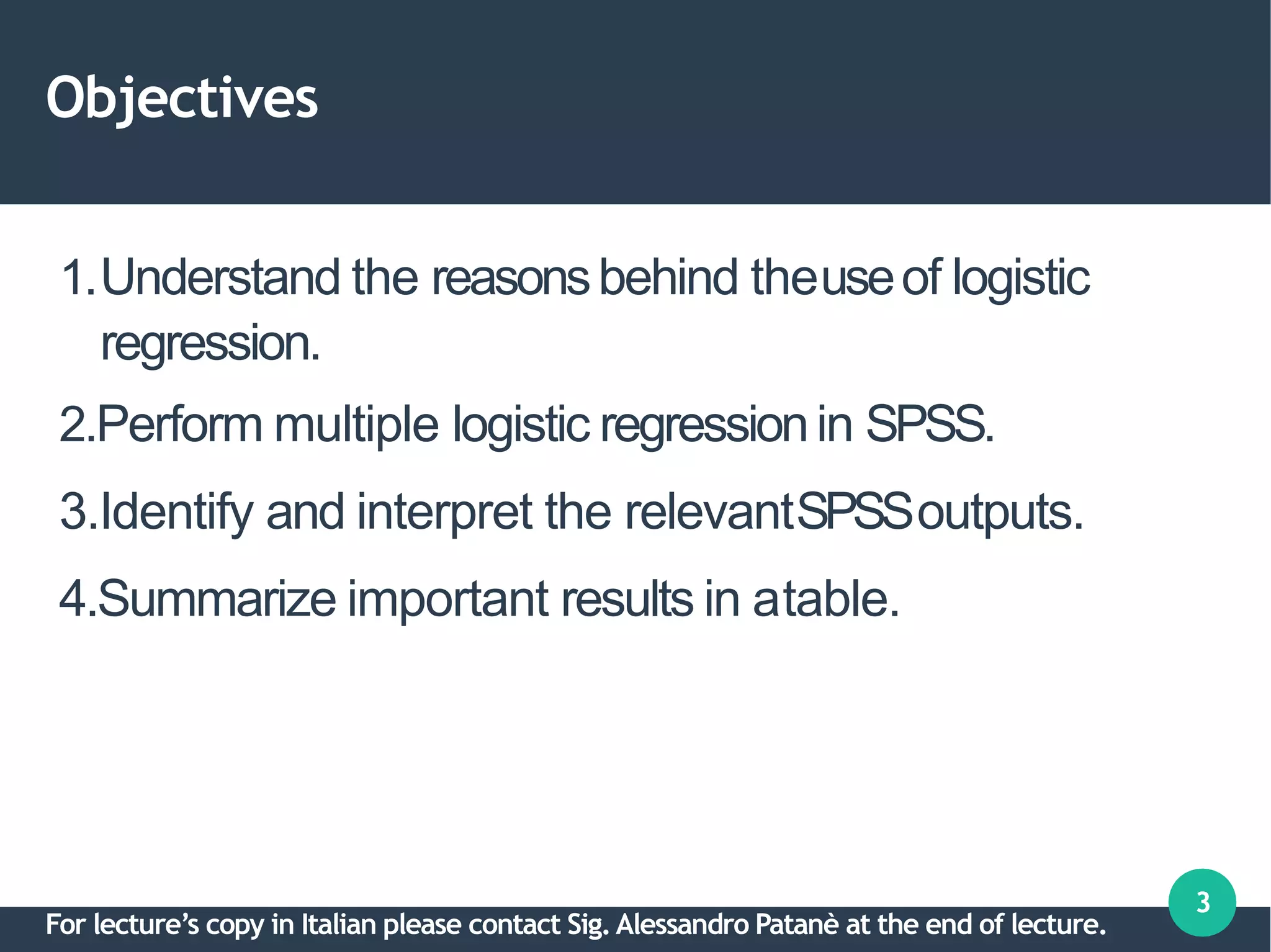 Objectives
3
1.Understand the reasonsbehind theuseof logistic
regression.
2.Perform multiple logistic regressionin SPSS.
3.Identify and interpret the relevantSPSSoutputs.
4.Summarize important results in atable.
For lecture’s copy in Italian please contact Sig.Alessandro Patanè at the end of lecture.
 