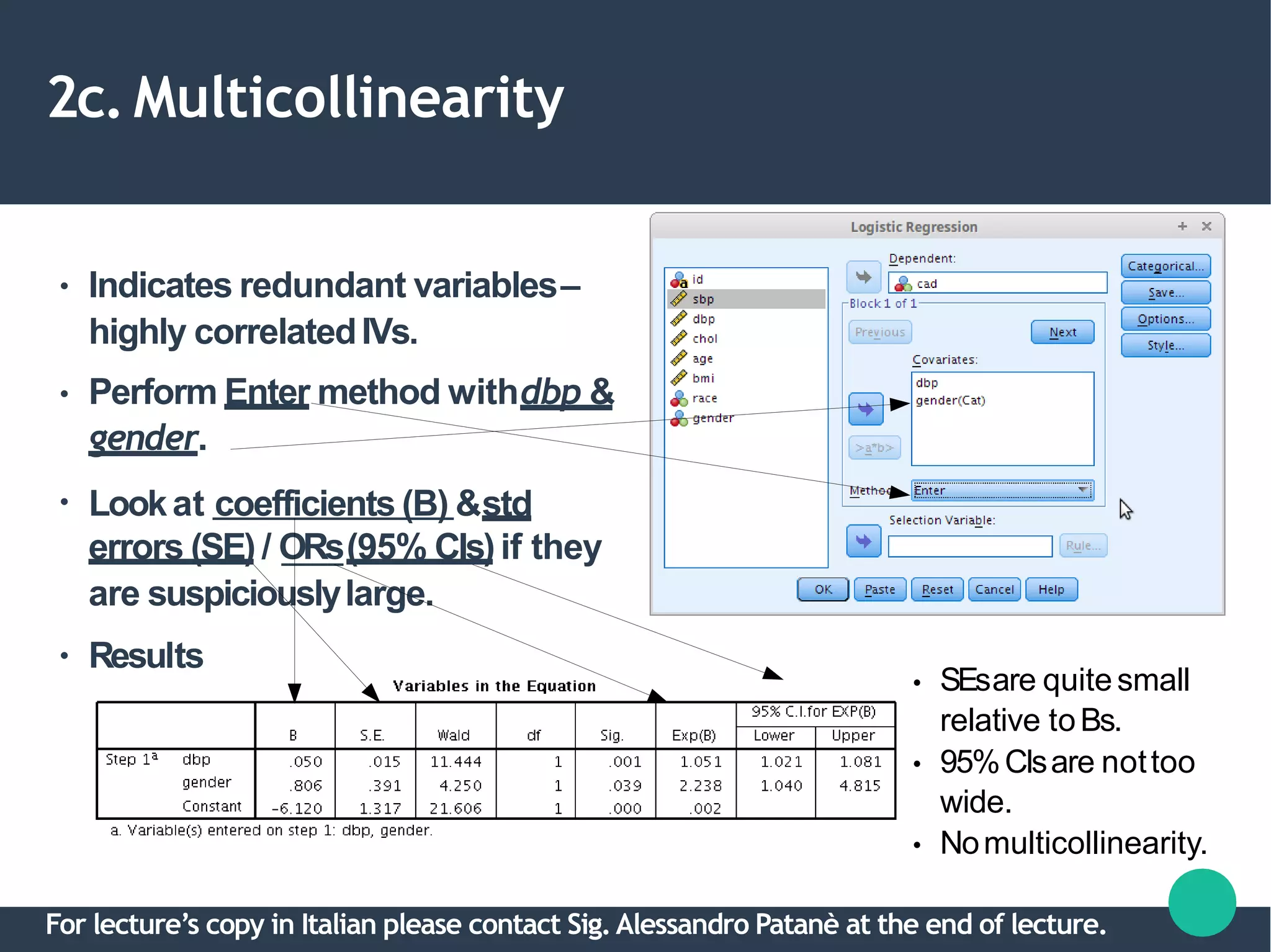 2c.Multicollinearity
●
●
●
Indicates redundant variables–
highly correlatedIVs.
Perform Enter method withdbp &
gender.
Lookat coefficients (B) &std
errors (SE) / ORs(95% CIs)if they
are suspiciouslylarge.
● Results
●
●
●
SEsare quitesmall
relative toBs.
95%CIsare nottoo
wide.
Nomulticollinearity.
For lecture’s copy in Italian please contact Sig.Alessandro Patanè at the end of lecture.
 
