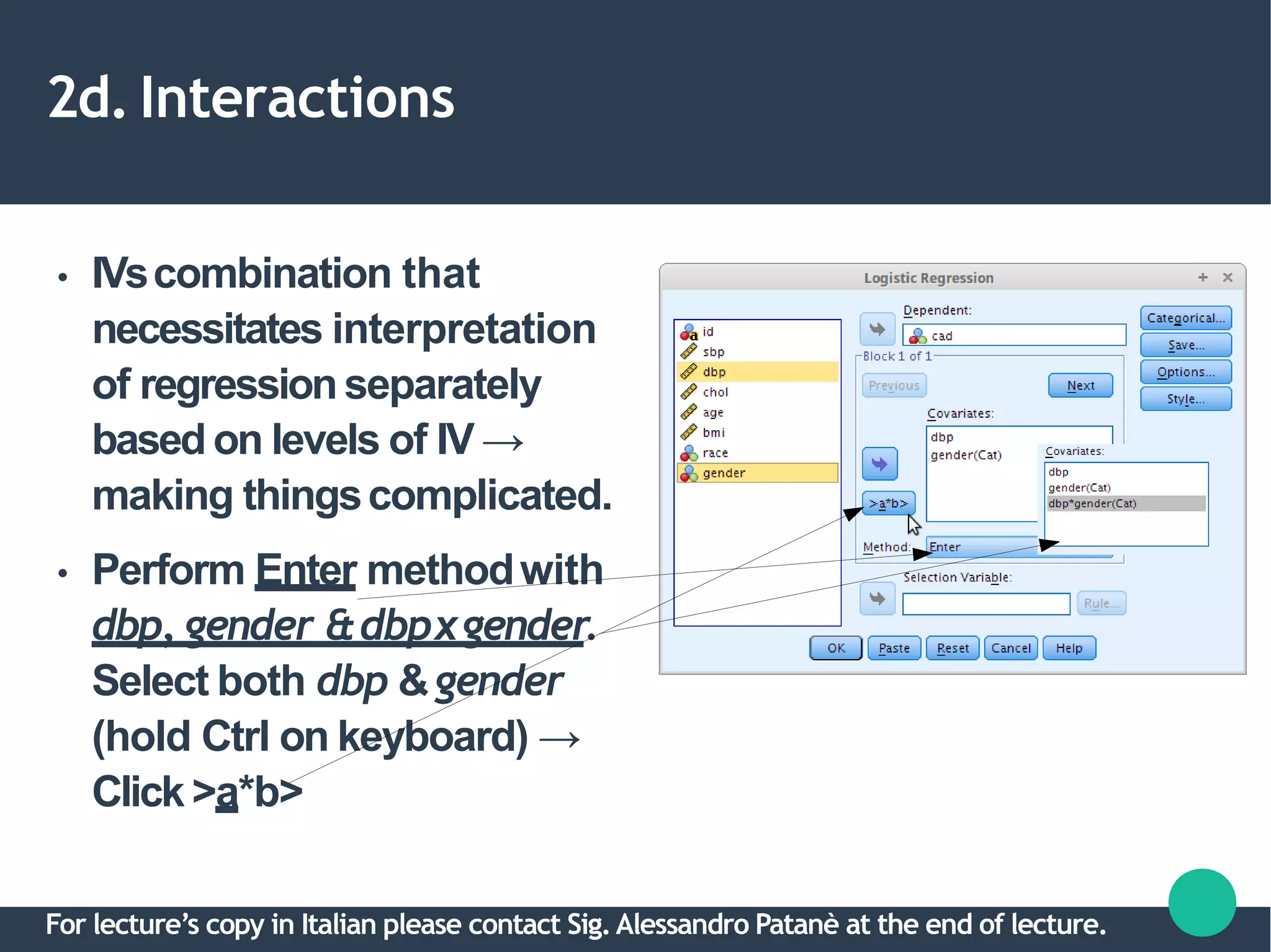 2d. Interactions
●
●
IVscombination that
necessitates interpretation
of regressionseparately
based on levels of IV →
making thingscomplicated.
Perform Enter methodwith
dbp, gender &dbpxgender.
Select both dbp &gender
(hold Ctrl on keyboard) →
Click >a*b>
For lecture’s copy in Italian please contact Sig.Alessandro Patanè at the end of lecture.
 