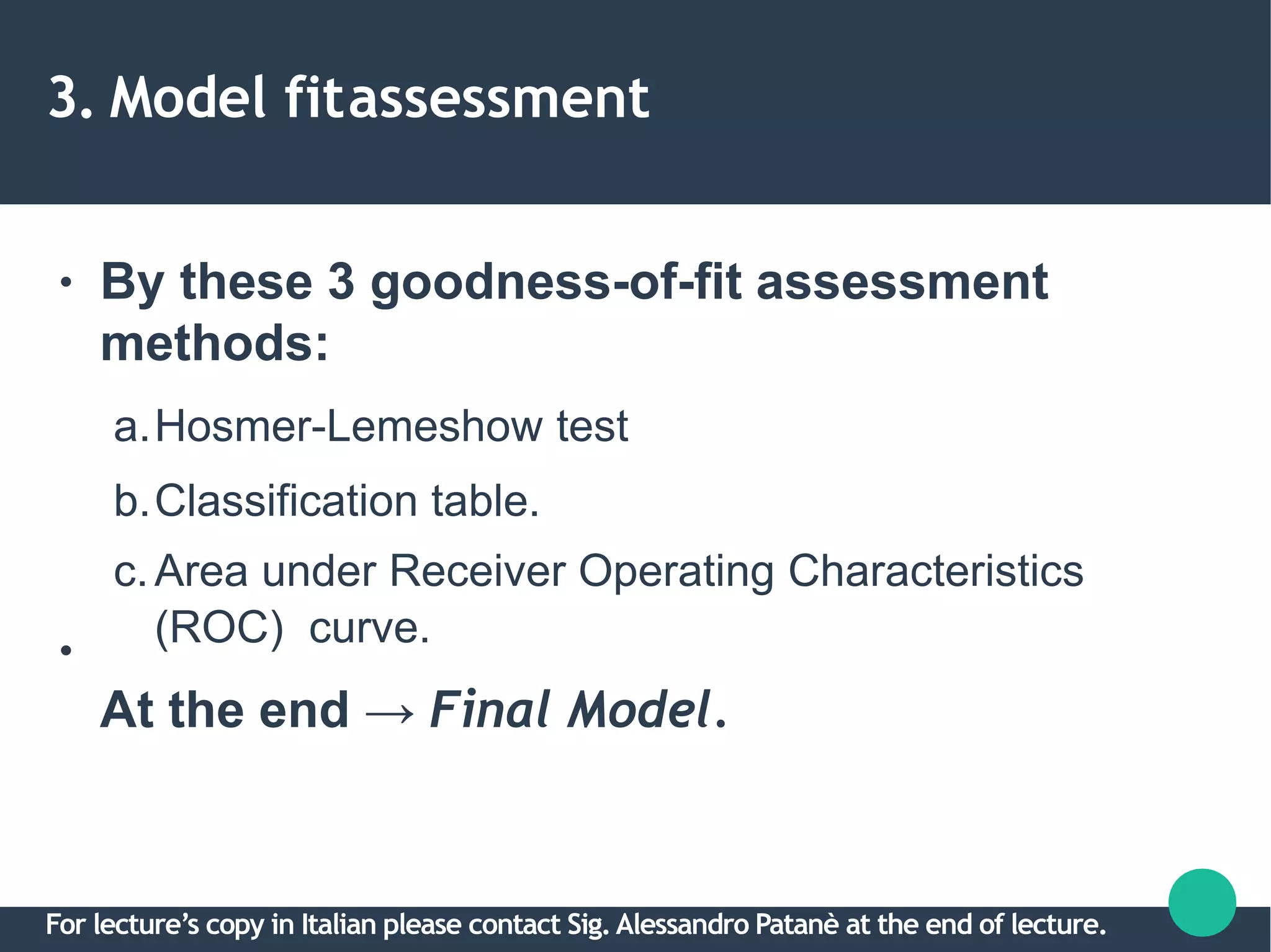 3. Model fitassessment
●
●
By these 3 goodness-of-fit assessment
methods:
a.Hosmer-Lemeshow test
b.Classification table.
c.Area under Receiver Operating Characteristics
(ROC) curve.
At the end → Final Model.
For lecture’s copy in Italian please contact Sig.Alessandro Patanè at the end of lecture.
 