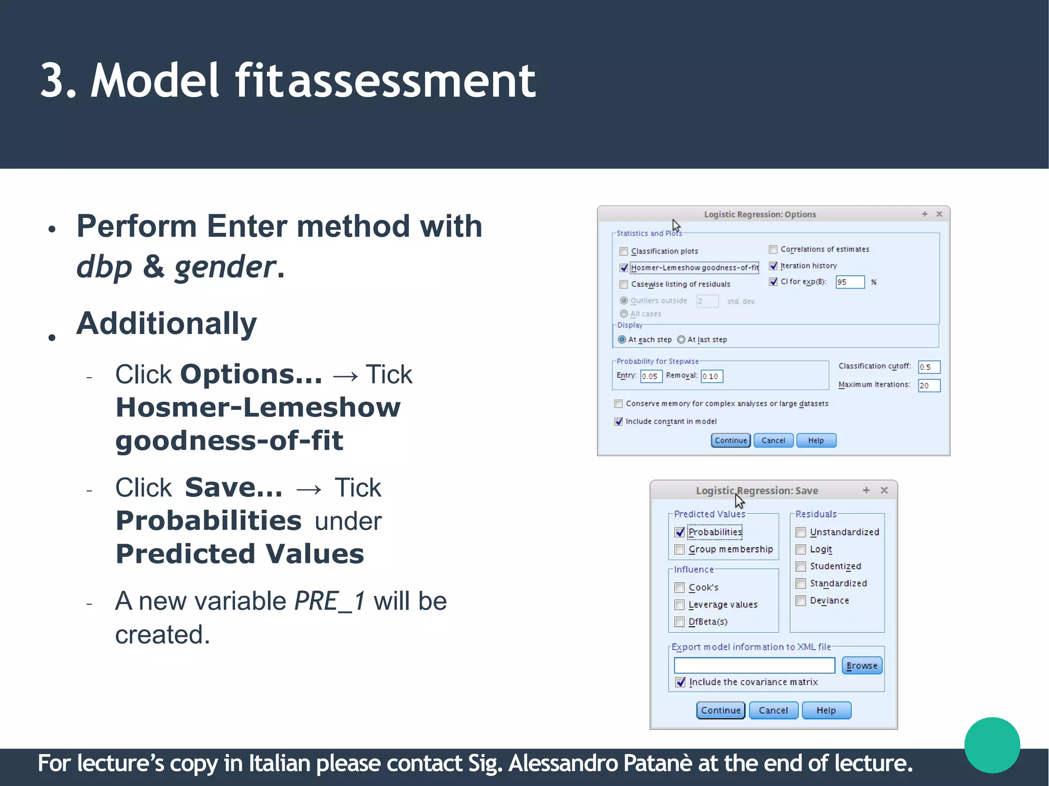 3. Model fitassessment
●
●
Perform Enter method with
dbp & gender.
Additionally
– Click Options... → Tick
Hosmer-Lemeshow
goodness-of-fit
– Click Save… → Tick
Probabilities under
Predicted Values
– A new variable PRE_1 will be
created.
For lecture’s copy in Italian please contact Sig.Alessandro Patanè at the end of lecture.
 