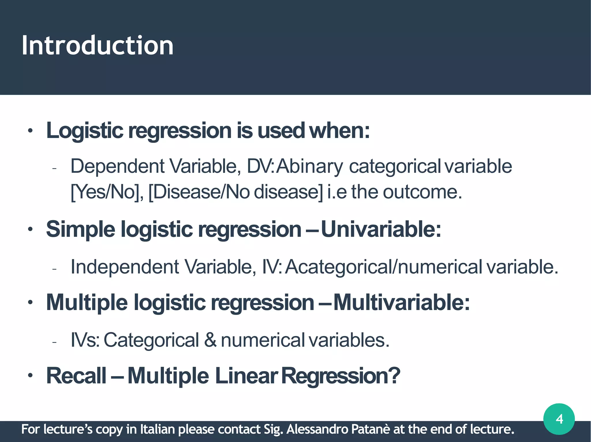 Introduction
4
●
●
●
●
Logistic regression isusedwhen:
– Dependent Variable, DV:Abinary categoricalvariable
[Yes/No], [Disease/No disease] i.e the outcome.
Simple logistic regression –Univariable:
– Independent Variable, IV:Acategorical/numerical variable.
Multiple logistic regression –Multivariable:
– IVs:Categorical & numericalvariables.
Recall –Multiple LinearRegression?
For lecture’s copy in Italian please contact Sig.Alessandro Patanè at the end of lecture.
 
