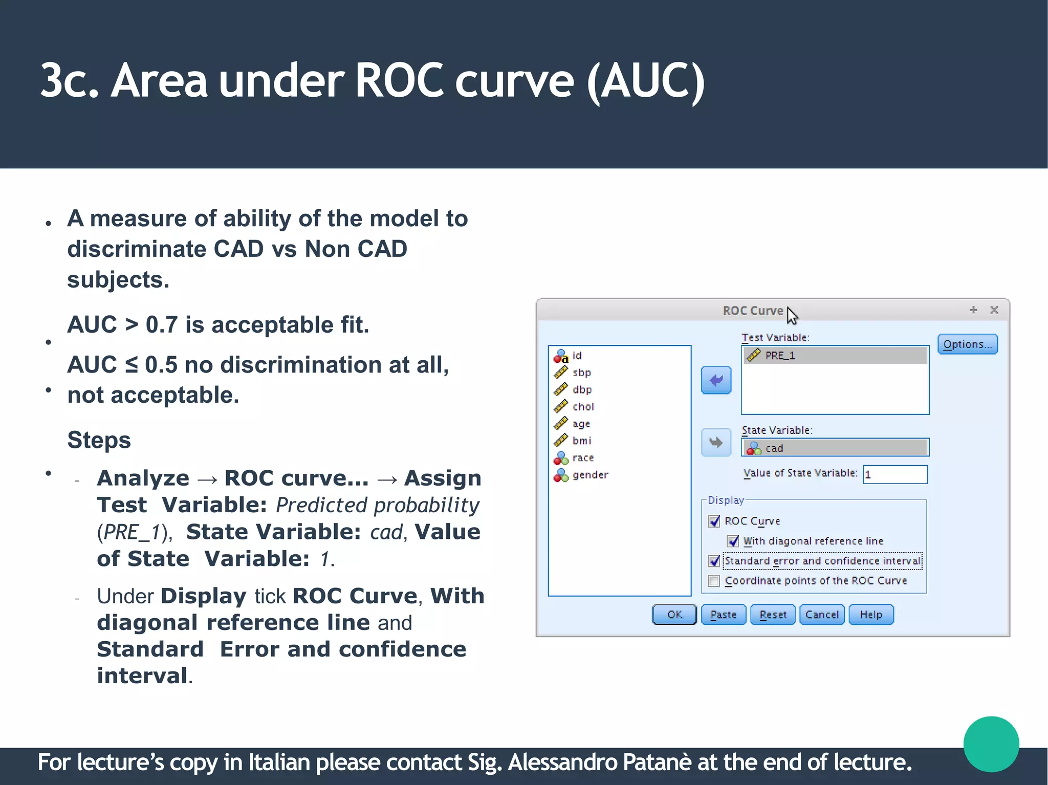 3c. Area under ROC curve (AUC)
●
●
●
●
A measure of ability of the model to
discriminate CAD vs Non CAD
subjects.
AUC > 0.7 is acceptable fit.
AUC ≤ 0.5 no discrimination at all,
not acceptable.
Steps
– Analyze → ROC curve... → Assign
Test Variable: Predicted probability
(PRE_1), State Variable: cad, Value
of State Variable: 1.
– Under Display tick ROC Curve, With
diagonal reference line and
Standard Error and confidence
interval.
For lecture’s copy in Italian please contact Sig.Alessandro Patanè at the end of lecture.
 