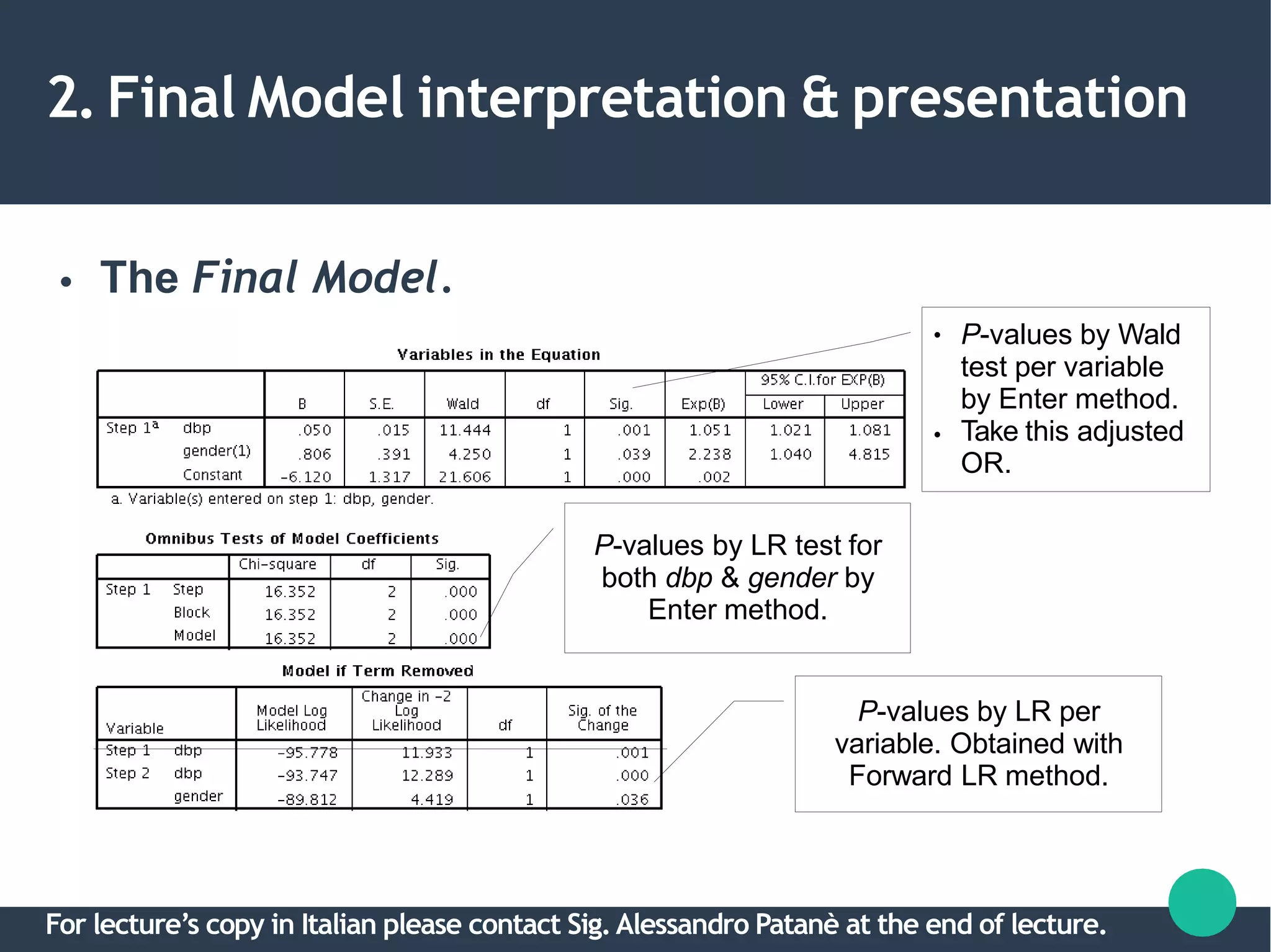 2. Final Model interpretation & presentation
● The Final Model.
P-values by LR per
variable. Obtained with
Forward LR method.
●
●
P-values by Wald
test per variable
by Enter method.
Take this adjusted
OR.
P-values by LR test for
both dbp & gender by
Enter method.
For lecture’s copy in Italian please contact Sig.Alessandro Patanè at the end of lecture.
 