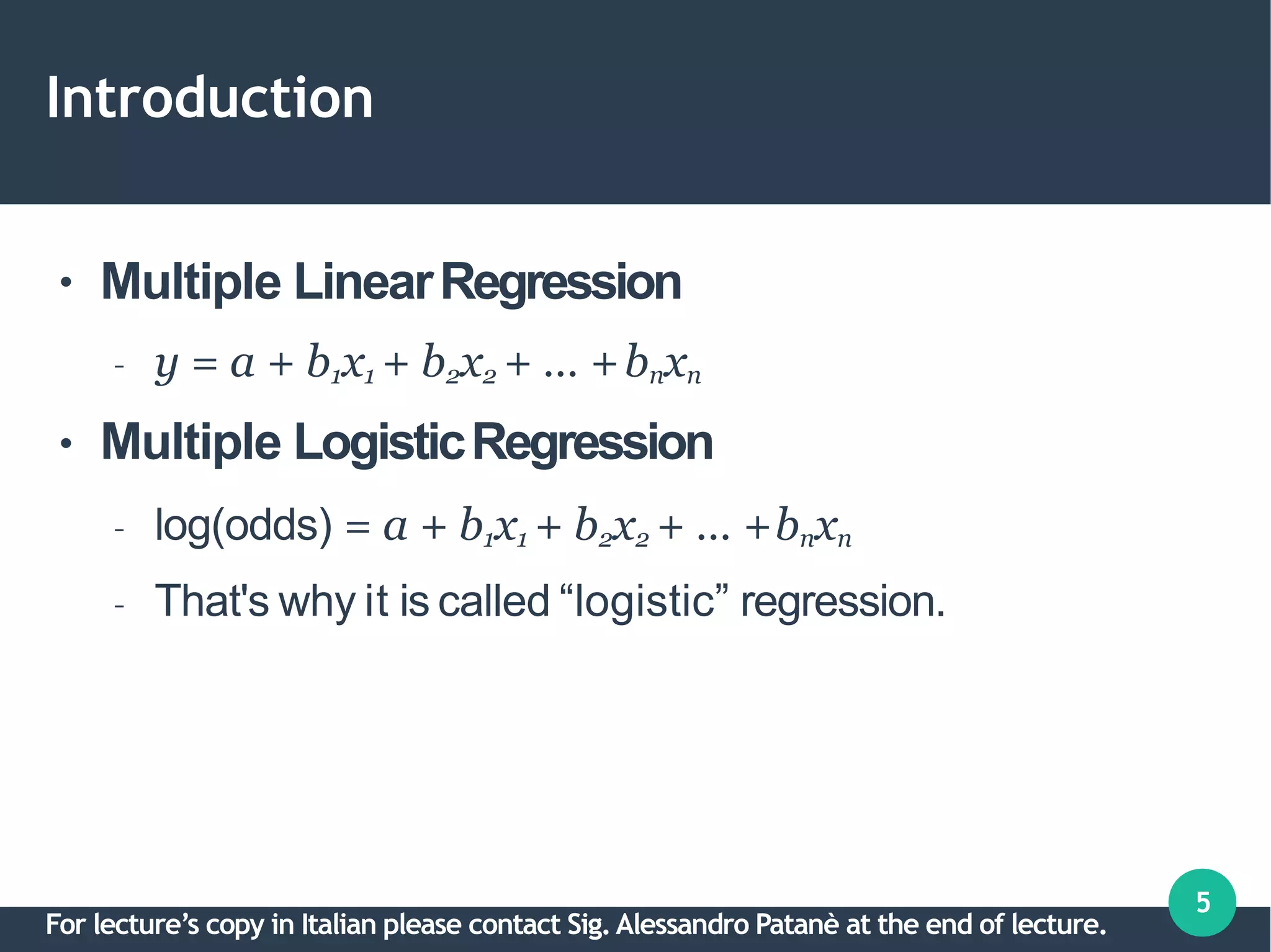 Introduction
5
●
●
Multiple LinearRegression
– y = a + b1x1 + b2x2 + … +bnxn
Multiple LogisticRegression
– log(odds) = a + b1x1 + b2x2 + … +bnxn
– That's why it is called “logistic” regression.
For lecture’s copy in Italian please contact Sig.Alessandro Patanè at the end of lecture.
 