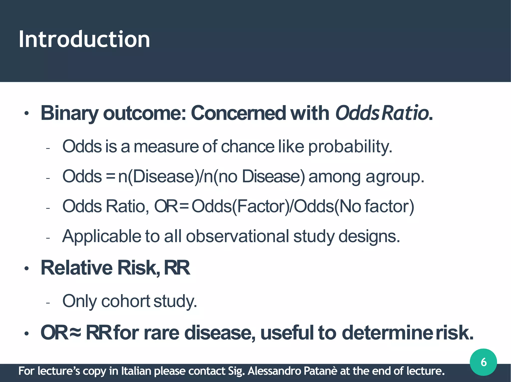 Introduction
6
●
●
●
Binary outcome: Concerned with OddsRatio.
– Oddsis a measure of chance like probability.
– Odds =n(Disease)/n(no Disease) among agroup.
– Odds Ratio, OR=Odds(Factor)/Odds(No factor)
– Applicable to all observational study designs.
Relative Risk,RR
– Only cohort study.
OR≈ RRfor rare disease, useful to determinerisk.
For lecture’s copy in Italian please contact Sig.Alessandro Patanè at the end of lecture.
 