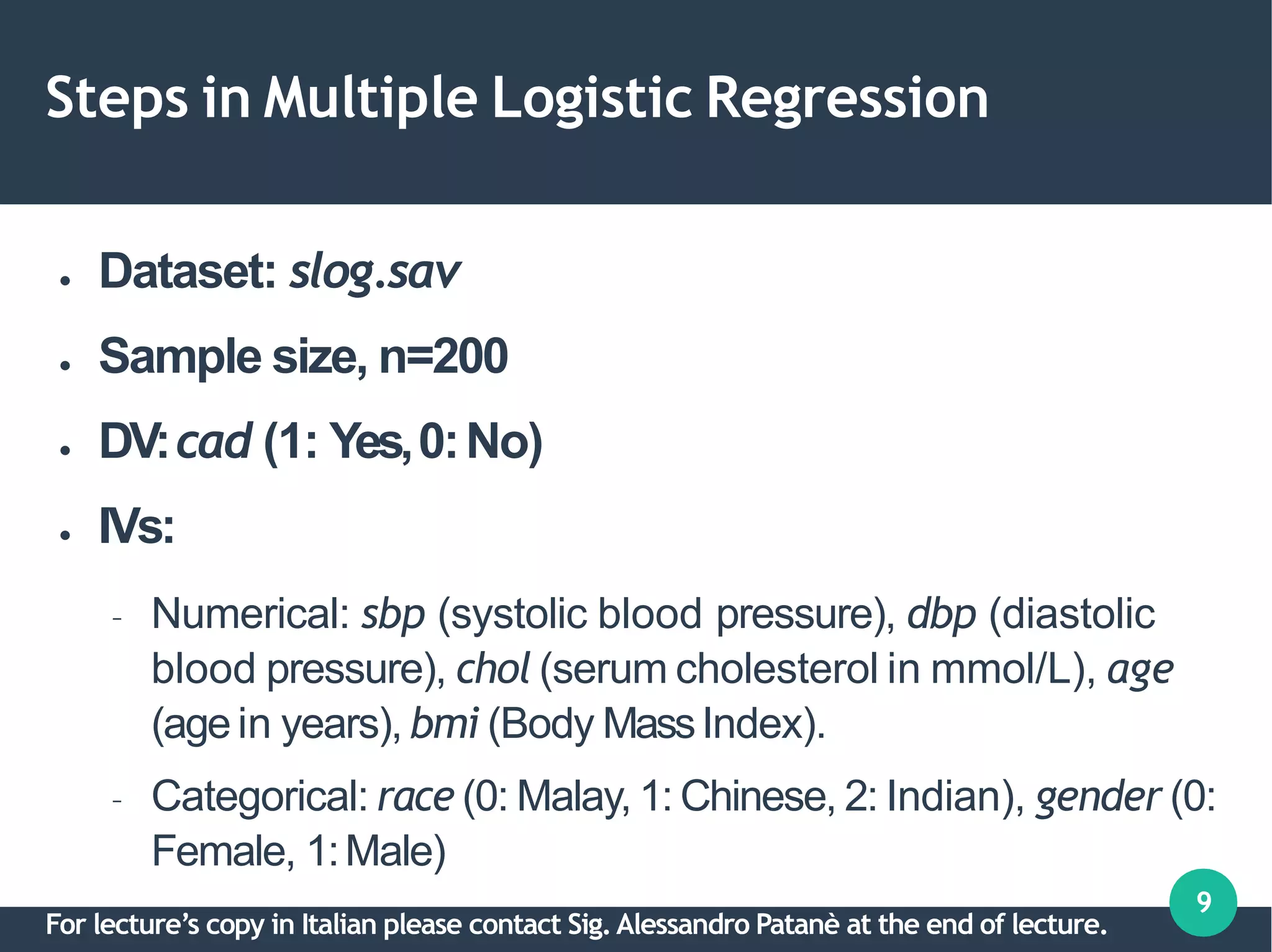 Steps in Multiple Logistic Regression
9
●
●
●
●
Dataset: slog.sav
Sample size, n=200
DV:cad (1: Yes,0:No)
IVs:
– Numerical: sbp (systolic blood pressure), dbp (diastolic
blood pressure), chol (serum cholesterol in mmol/L), age
(age in years), bmi (Body MassIndex).
– Categorical: race (0: Malay, 1: Chinese, 2: Indian), gender (0:
Female, 1:Male)
For lecture’s copy in Italian please contact Sig.Alessandro Patanè at the end of lecture.
 