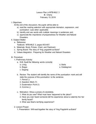 Lesson Plan in MTB-MLE 3
III- Cherry
February 15, 2016
I. Objectives:
At the end of the discussion, the pupils will be able to:
a) read the reading selection with appropriate intonation, expression, and
punctuation cues when applicable;
b) identify and use words with multiple meanings in sentences and;
c) appreciate the importance of preparedness for Weather and Natural
Disasters.
II. Subject Matter:
a. Reference:
Textbook: MTB-MLE 3, pages 403-407.
b. Materials: Book, Picture, Chart, and Flashcard.
c. Spring Board: The story of “Ang pagdahili sa Bukid”
d. Values Integration: Preparing for Weather and Natural Disasters
III. Procedure:
1. Preliminary Activity:
a. Drill: Spell the following words correctly:
a. Linog
b. Bagyo
c. Sagang
d. Baha
e. Katalagman
b. Review: The student will identify the name of the punctuation mark and will
state the purpose of this punctuation to the sentence.
1. Period (.)
2. Question Mark (?)
3. Exclamation Point (!)
4. Comma (,)
c. Motivation: Show a picture of a landslide.
1. What do you see? What must have happened to the place?
2. Have you ever heard someone tell his experience about a calamity his/ her
family faced?
3. What was Noel’s terrifying experience?
2. Lesson Proper:
1. Presentation: Will read together the story of “Ang Pagdahili sa Bukid”
 