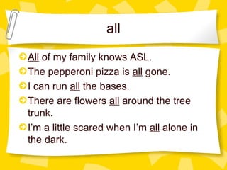 all All  of my family knows ASL. The pepperoni pizza is  all  gone. I can run  all  the bases. There are flowers  all  around the tree trunk. I’m a little scared when I’m  all  alone in the dark.  