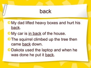 back My dad lifted heavy boxes and hurt his  back .  My car is  in back  of the house. The squirrel climbed up the tree then came  back  down.  Dakota used the laptop and when he was done he put it  back .  