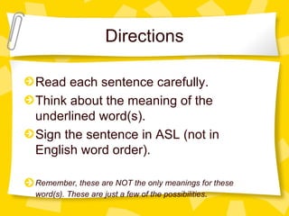 Directions Read each sentence carefully. Think about the meaning of the underlined word(s). Sign the sentence in ASL (not in English word order).  Remember, these are NOT the only meanings for these word(s). These are just a few of the possibilities . 