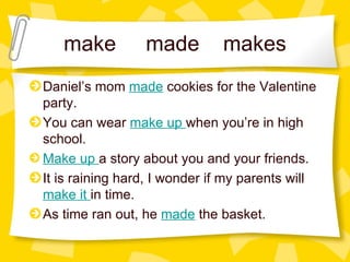 make  made  makes Daniel’s mom  made  cookies for the Valentine party. You can wear  make up   when you’re in high school.  Make up   a story about you and your friends. It is raining hard, I wonder if my parents will  make it   in time.  As time ran out, he  made  the basket. 