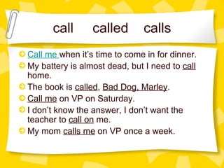 call  called  calls Call me   when it’s time to come in for dinner. My battery is almost dead, but I need to  call  home. The book is  called ,  Bad Dog, Marley . Call me  on VP on Saturday. I don’t know the answer, I don’t want the teacher to  call on  me.  My mom  calls me  on VP once a week. 