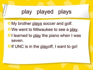 play  played  plays My brother  plays  soccer and golf. We went to Milwaukee to see a  play . I learned to  play  the piano when I was seven. If UNC is in the  play off, I want to go! 