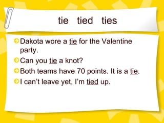 tie  tied  ties Dakota wore a  tie  for the Valentine party. Can you  tie  a knot?  Both teams have 70 points. It is a  tie . I can’t leave yet, I’m  tied  up. 