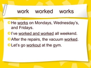 work  worked  works He  works  on Mondays, Wednesday’s, and Fridays.  I’ve  worked and worked  all weekend. After the repairs, the vacuum  worked . Let’s go  workout  at the gym. 