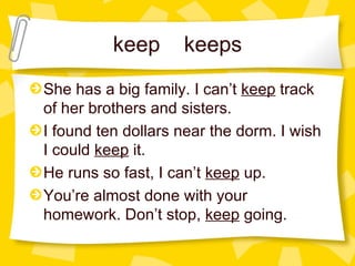 keep keeps She has a big family. I can’t  keep  track of her brothers and sisters. I found ten dollars near the dorm. I wish I could  keep  it. He runs so fast, I can’t  keep  up. You’re almost done with your homework. Don’t stop,  keep  going. 