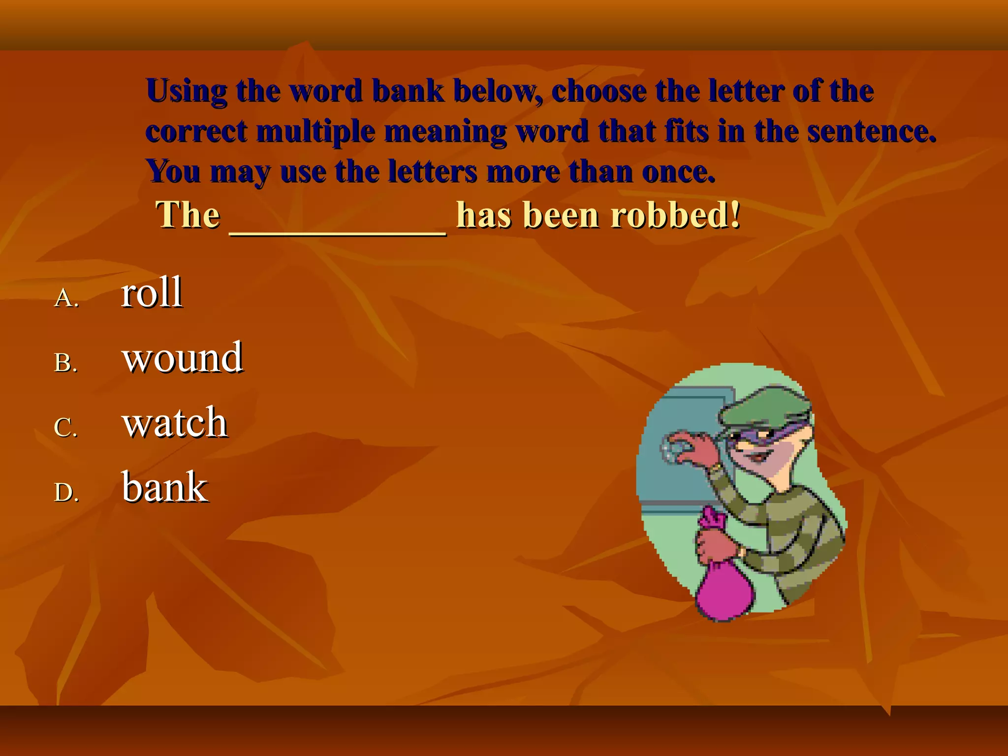 Using the word bank below, choose the letter of the
     correct multiple meaning word that fits in the sentence.
     You may use the letters more than once.
      The ___________ has been robbed!

A.   roll
B.   wound
C.   watch
D.   bank
 
