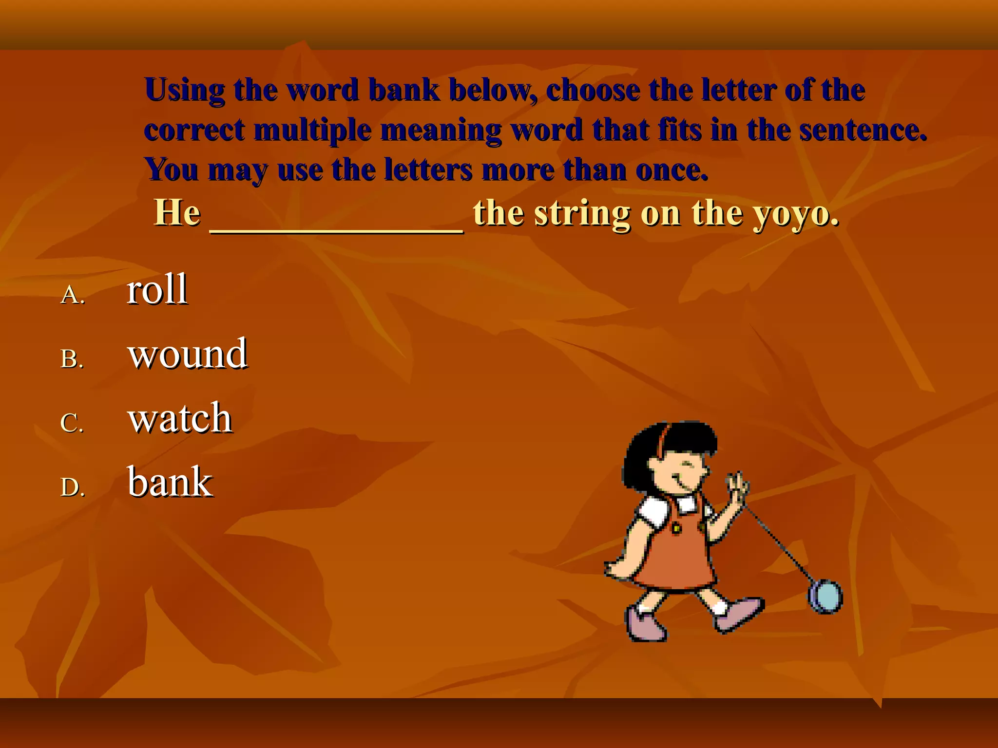 Using the word bank below, choose the letter of the
     correct multiple meaning word that fits in the sentence.
     You may use the letters more than once.
      He _____________ the string on the yoyo.

A.   roll
B.   wound
C.   watch
D.   bank
 