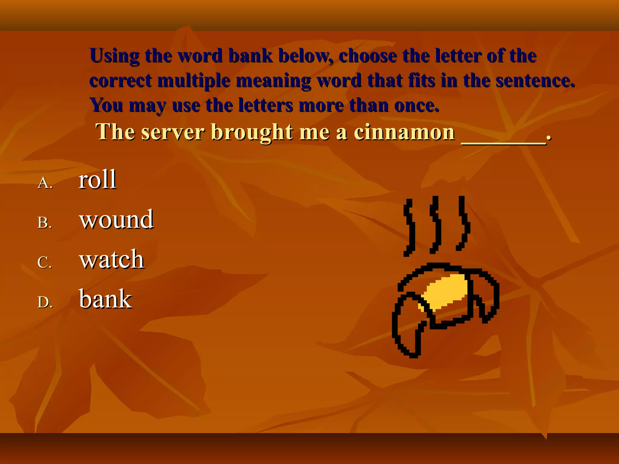 Using the word bank below, choose the letter of the
     correct multiple meaning word that fits in the sentence.
     You may use the letters more than once.
      The server brought me a cinnamon _______.

A.   roll
B.   wound
C.   watch
D.   bank
 