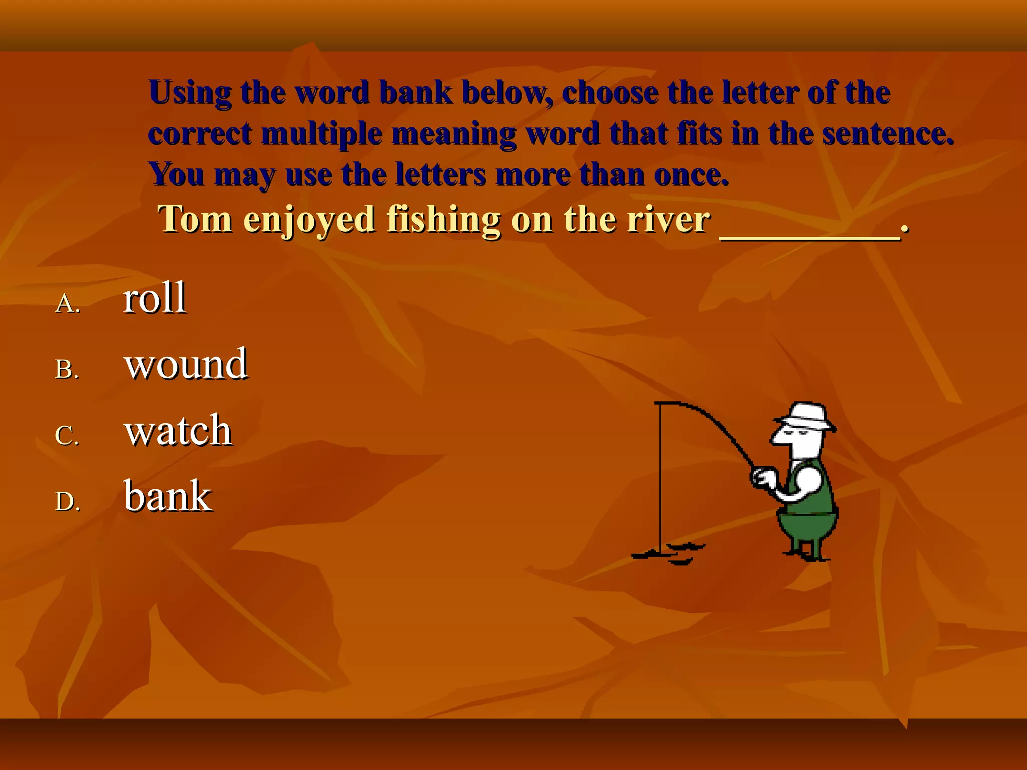 Using the word bank below, choose the letter of the
     correct multiple meaning word that fits in the sentence.
     You may use the letters more than once.
      Tom enjoyed fishing on the river _________.

A.   roll
B.   wound
C.   watch
D.   bank
 