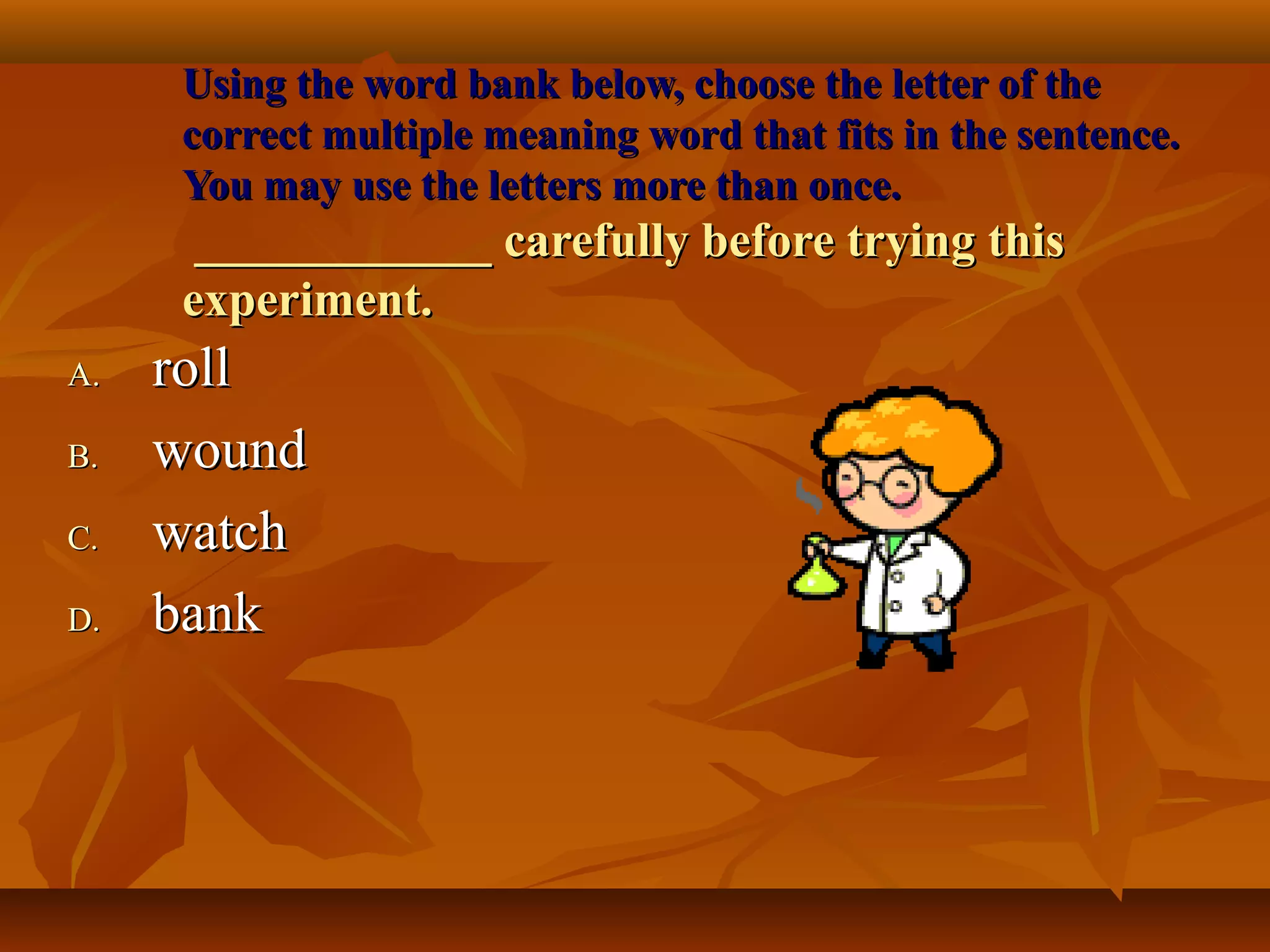 Using the word bank below, choose the letter of the
     correct multiple meaning word that fits in the sentence.
     You may use the letters more than once.
      ____________ carefully before trying this
     experiment.
A.   roll
B.   wound
C.   watch
D.   bank
 