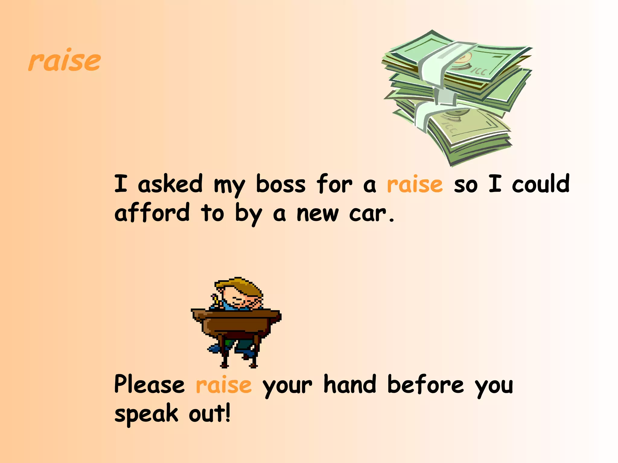 raise


        I asked my boss for a raise so I could
        afford to by a new car.




        Please raise your hand before you
        speak out!
 