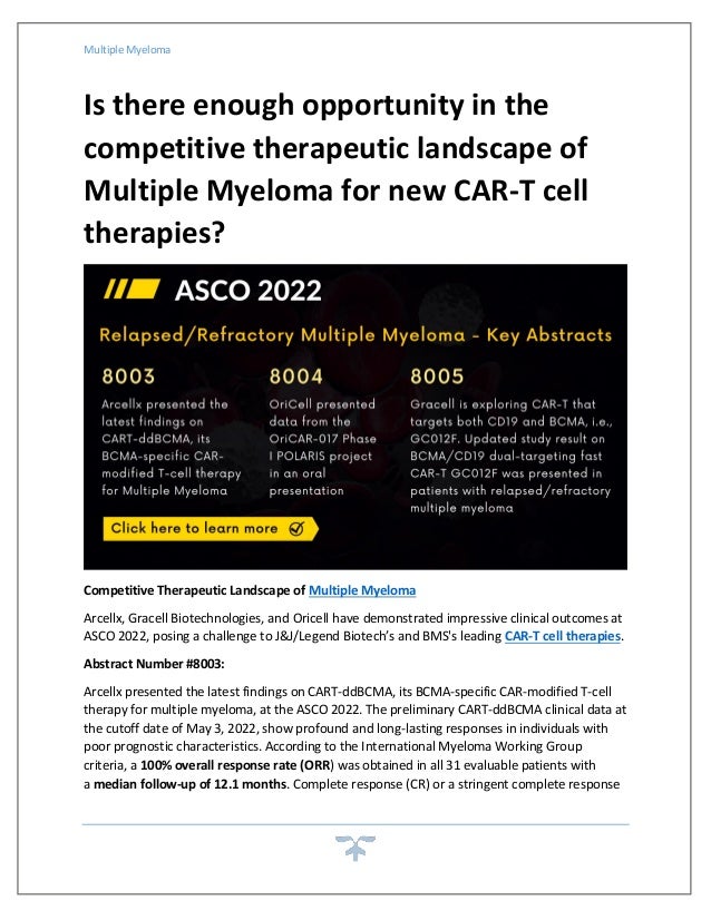 Multiple Myeloma
Is there enough opportunity in the
competitive therapeutic landscape of
Multiple Myeloma for new CAR-T cell
therapies?
Competitive Therapeutic Landscape of Multiple Myeloma
Arcellx, Gracell Biotechnologies, and Oricell have demonstrated impressive clinical outcomes at
ASCO 2022, posing a challenge to J&J/Legend Biotech’s and BMS's leading CAR-T cell therapies.
Abstract Number #8003:
Arcellx presented the latest findings on CART-ddBCMA, its BCMA-specific CAR-modified T-cell
therapy for multiple myeloma, at the ASCO 2022. The preliminary CART-ddBCMA clinical data at
the cutoff date of May 3, 2022, show profound and long-lasting responses in individuals with
poor prognostic characteristics. According to the International Myeloma Working Group
criteria, a 100% overall response rate (ORR) was obtained in all 31 evaluable patients with
a median follow-up of 12.1 months. Complete response (CR) or a stringent complete response
 