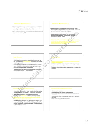 17.11.2014 
13 
Melphalan (±prednisolon)-2 
• MP tedavisinin etkili olması için myelosüpresyon gözlenmesi gerektiği ileri 
sürülmüştür. Bu nedenle myelosüpresyon görülene kadar M dozunun 
arttırıması gerektiği ifade edilmiştir (Bergsagel, 1995) 
• Ancak myelosüpresyonla cevap arasında ilişki olmadığını ileri süren kontrollü 
çalışmalar vardır (fernberg, 1990) 
com 
wordpress.tipdersnotlari.Melphalan (±prednisolon)-2 
•MP genellikle iyi tolere edilir, alopesi nadirdir. Hafif 
derecede bulantı görülebilir. Cevap tedricidir, bu durum 
agressif hastalıkta dezavantaj oluşturur. 
•Metaanaliz çalışmalarında MP ile kombinasyon 
kemoterapileri arasında survival farkı olmadığı 
görülmüştür (MTSG, 1998) 
• Yüksek doz KT ve kemik iliği nakli düşünülen hastalarda 
melphalandan sakınmak gerekir. Kemik iliği stem cell 
hasarı kümülatiftir ve bu daha sonraki stem cell 
transplantasyonunu güçleştirir 
M±P-Öneriler 
•Melphalan (±prednisolon) yüksek doz kemoterapi ve 
kök hücre desteği düşünülmeyen hastaların çoğunda ilk 
tedavi seçeneğidir 
• Tedaviden önce nötrofil sayısı 1000/mm3 ve platelet 
sayısı 75.000/mm3 olmalıdır. Ciddi myelosüpresyon 
görülürse doz ayarlaması yapılmalıdır 
• Tedaviye plato fazı sağlanana kadar devam edilmelidir 
(paraprotein seviyesi 3 sabit kalmalı) 
M±P-Öneriler 
• Melphalan böbrek yetmezliği olan hastalarda çok dikkatli kullanılmalıdır. 
Gerekirse kullanılmamalıdır. 
• Melphalana standart doz steroid eklenmesinin faydası tartışmalıdır. Bu 
nedenle steroidlerin riskli olduğu gruplarda sadece melphalan vermek 
gerekir 
• Melphalanın emilimi gıdalarla azaldığı için yemeklerden 30-60 dakika önce 
alınmalıdır 
Siklofosfamid (±Prednisolon) 
• İntermittan doz 1mg/m2 puşe veya bu doz 4 gün ardışı 
bölünmüş dozda oral. Tedavi 3 haftada bir tekrarlanır 
• Siklofosfamid alanların mesane toksititesinden 
sakınmak için bol hidrate edilmesi gerekir (3-4/l/g) 
•Melphalan ve C farklı yollardan etki ettiği için birine 
direnç gelişirse diğeri kullanılabilir. 
• 200-300 mg/m2/haftada bir siklofosfamid ve gün aşırı 
prednisolon MP ye alternatif olarak kullanılabilir.MP’ye 
dirençli hastalarda veya nötropenik ve trombositopenik 
hastalarda kullanılabilir. 
Siklofosfamid (±Prednisolon) 
• Alkilleyici ajan, M kadar etkili 
• İstirahat ve prolifere olan hücrelere eşit derecede etkili 
• Her gün verilen siklofosfamid normal hücrelere intermittant verilenden 
daha toksiktir 
• Büyük intermittan dozlar verildiğinde diğer dozdan önce KI toparlanma 
şansı bulur 
• Günlük doz 1,5-4mg/kg/d ve 60-150mg/m2/d 
 