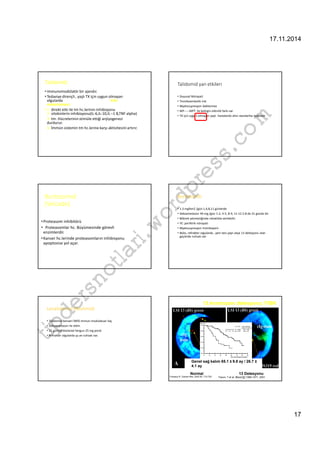 17.11.2014 
17 
Talidomid: 
• immunomodülatör bir ajandır. 
• Tedaviye dirençli , yaşlı TX için uygun olmayan 
olgularda Etki 
mekanizması: 
• 1- direkt etki ile tm hc.lerinin inhibisyonu 
2- sitokinlerin inhibisyonu(IL-6,IL-10,IL –1 B,TNF alpha) 
3- tm. Hücrelerinin stimüle ettiği anjiyogenezi 
durdurur. 
4- İmmün sistemin tm hc.lerine karşı aktivitesini artırır. 
Talidomid yan etkileri 
• Duyusal Nöropati 
• Tromboembolik risk 
• Myelosupresyon beklenmez 
• MP-----MPT ile belirgin etkinlik farkı var 
• TX için uygun olmayan yaşlı hastalarda altın standartta tedavidir 
com 
wordpress.Bortezomid 
Bortezomib 
(Velcade) 
• 1.3 mg%m2 /gün 1,4,8,11 günlerde 
• Dekzametazon 40 mg /gün 1-2, 4-5, 8-9, 11-12 2-8 de 21 günde bir 
• Böbrek yetmezliğinde rahatlıkla verilebilir. 
tipdersnotlari.• Proteasom inhibitörü 
• YE: periferik nöropati 
• Proteasomlar hc. Büyümesinde görevli 
• Myelosupresyon trombopeni 
enzimlerdir. 
• Nüks, refrakter olgularda , yeni tanı yaşlı veya 13 delesyonu olan 
• Kanser hc.lerinde proteasomların inhibisyonu 
geçlerde ruhsatı var 
apoptosise yol açar. 
13.kromozom delesyonu; FISH 
Lenalidomid (Revlimid) 
• Talidomid benzeri İMİD immun modulatuar ilaç 
• Deksametazon ile etkin 
• 21 günlük dozlarad hergun 25 mg poral 
• Refrakter olgularda şu an ruhsatı var. 
Genel sağ kalım 65.1 ± 9.8 ay / 26.7 ± 
4.1 ay 
Normal 13 Delesyonu 
Fonseca R. Cancer Res. 2002 62: 715-720 
Facon, T et al. Blood 97:1566-1571, 2001. 
 