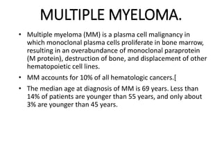 MULTIPLE MYELOMA.
• Multiple myeloma (MM) is a plasma cell malignancy in
which monoclonal plasma cells proliferate in bone marrow,
resulting in an overabundance of monoclonal paraprotein
(M protein), destruction of bone, and displacement of other
hematopoietic cell lines.
• MM accounts for 10% of all hematologic cancers.[
• The median age at diagnosis of MM is 69 years. Less than
14% of patients are younger than 55 years, and only about
3% are younger than 45 years.
 