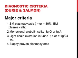 DIAGNOSTIC CRITERIA
(DURIE & SALMON)
Major criteria
1.BM plasmacytosis ( > or = 30% BM
plasma cells)
2.Monoclonal globulin spike Ig G or Ig A
3.Light chain excretion in urine ; > or = 1g/24
hrs.
4.Biopsy proven plasmacytoma
 