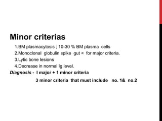 Minor criterias
1.BM plasmacytosis ; 10-30 % BM plasma cells
2.Monoclonal globulin spike gut < for major criteria.
3.Lytic bone lesions
4.Decrease in normal Ig level.
Diagnosis - I major + 1 minor criteria
3 minor criteria that must include no. 1& no.2
 