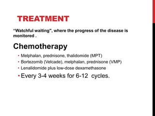 TREATMENT
“Watchful waiting", where the progress of the disease is
monitored .
Chemotherapy
• Melphalan, prednisone, thalidomide (MPT)
• Bortezomib (Velcade), melphalan, prednisone (VMP)
• Lenalidomide plus low-dose dexamethasone
• Every 3-4 weeks for 6-12 cycles.
 