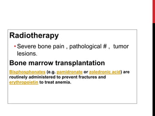 Radiotherapy
• Severe bone pain , pathological # , tumor
lesions.
Bone marrow transplantation
Bisphosphonates (e.g. pamidronate or zoledronic acid) are
routinely administered to prevent fractures and
erythropoietin to treat anemia.
 
