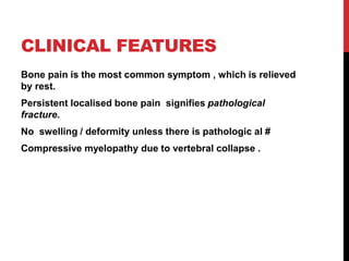 CLINICAL FEATURES
Bone pain is the most common symptom , which is relieved
by rest.
Persistent localised bone pain signifies pathological
fracture.
No swelling / deformity unless there is pathologic al #
Compressive myelopathy due to vertebral collapse .
 