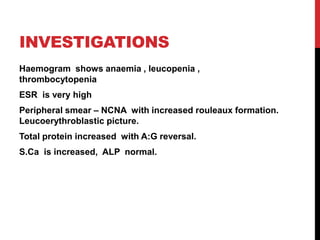 INVESTIGATIONS
Haemogram shows anaemia , leucopenia ,
thrombocytopenia
ESR is very high
Peripheral smear – NCNA with increased rouleaux formation.
Leucoerythroblastic picture.
Total protein increased with A:G reversal.
S.Ca is increased, ALP normal.
 