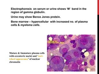 Electrophoresis on serum or urine shows ‘M’ band in the
region of gamma globulin.
Urine may show Bence Jones protein.
Bone marrow – hypercellular with increased no. of plasma
cells & myeloma cells.
Mature & Immature plasma cells
with eccenteric nuclei and ‘cart-
wheel appearance’ of nuclear
chromatin
 
