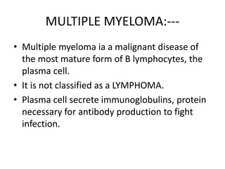 MULTIPLE MYELOMA:---
• Multiple myeloma ia a malignant disease of
the most mature form of B lymphocytes, the
plasma cell.
• It is not classified as a LYMPHOMA.
• Plasma cell secrete immunoglobulins, protein
necessary for antibody production to fight
infection.
 