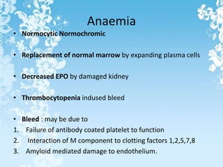 Anaemia
• Normocytic Normochromic
• Replacement of normal marrow by expanding plasma cells
• Decreased EPO by damaged kidney
• Thrombocytopenia indused bleed
• Bleed : may be due to
1. Failure of antibody coated platelet to function
2. Interaction of M component to clotting factors 1,2,5,7,8
3. Amyloid mediated damage to endothelium.
 