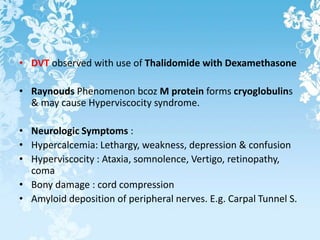 • DVT observed with use of Thalidomide with Dexamethasone
• Raynouds Phenomenon bcoz M protein forms cryoglobulins
& may cause Hyperviscocity syndrome.
• Neurologic Symptoms :
• Hypercalcemia: Lethargy, weakness, depression & confusion
• Hyperviscocity : Ataxia, somnolence, Vertigo, retinopathy,
coma
• Bony damage : cord compression
• Amyloid deposition of peripheral nerves. E.g. Carpal Tunnel S.
 