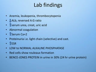 Lab findings
• Anemia, leukopenia, thrombocytopenia
• ALb, reversed A:G ratio
• serum urea, creat, uric acid
• Abnormal coagulation
• Serum Ca+2
• Proteinuria i.e. light chain (selective) and cast.
• ESR
• LOW to NORMAL ALKALINE PHOSPHATASE
• Red cells show rouleaux formation
• BENCE-JONES PROTEIN in urine in 30% (24 hr urine protein)
 