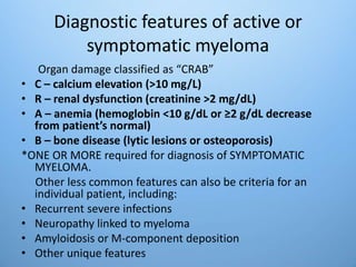 Diagnostic features of active or
symptomatic myeloma
Organ damage classified as “CRAB”
• C – calcium elevation (>10 mg/L)
• R – renal dysfunction (creatinine >2 mg/dL)
• A – anemia (hemoglobin <10 g/dL or ≥2 g/dL decrease
from patient’s normal)
• B – bone disease (lytic lesions or osteoporosis)
*ONE OR MORE required for diagnosis of SYMPTOMATIC
MYELOMA.
Other less common features can also be criteria for an
individual patient, including:
• Recurrent severe infections
• Neuropathy linked to myeloma
• Amyloidosis or M-component deposition
• Other unique features
 