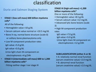 classification
• STAGE I (low cell mass) 600 billion myeloma
cells*
All of the following:
• Hemoglobin value >10 g/dL
• Serum calcium value normal or <10.5 mg/dL
• Bone X-ray, normal bone structure (scale 0)
or solitary bone plasmacytoma only
• Low M-component production rates
IgG value <5.0 g/dL
IgA value <3.0 g/dL
Urine light chain M-component on
electrophoresis <4 g/24h
• STAGE II (intermediate cell mass) 600 to 1,200
billion myeloma cells*
Fitting neither stage I nor stage III
SUBCLASSIFICATION (either A or B)
• A: relatively normal renal function
(serum creatinine value) <2.0 mg/dL
• B: abnormal renal function
(serum creatinine value) >2.0 mg/dL
STAGE III (high cell mass) >1,200
billion myeloma cells*
One or more of the following:
• Hemoglobin value <8.5 g/dL
• Serum calcium value >12 mg/dL
• Advanced lytic bone lesions (scale
3)
• High M-component production
rates
IgG value >7.0 g/dL
IgA value >5.0 g/dL
Urine light chain M-component on
electrophoresis >12 g/24h
Durie and Salmon Staging System
 
