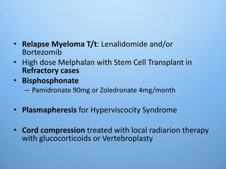 • Relapse Myeloma T/t: Lenalidomide and/or
Bortezomib
• High dose Melphalan with Stem Cell Transplant in
Refractory cases
• Bisphosphonate
– Pamidronate 90mg or Zoledronate 4mg/month
• Plasmapheresis for Hyperviscocity Syndrome
• Cord compression treated with local radiarion therapy
with glucocorticoids or Vertebroplasty
 