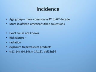 Incidence
• Age group – more common in 4th to 6th decade
• More in african-americans than caucasians
• Exact cause not known
• Risk factors –
• radiation
• exposure to petroleum products
• t(11,14), t(4,14), t( 14,16), del13q14
 