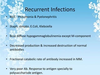Recurrent Infections
• M/C : Pneumonia & Pyelonephritis
• Staph, strepto, E.Coli, Klebsiella
• Bcoz diffuse hypogammaglobulinemia except M-component
• Decreased production & increased destruction of normal
antibodies
• Fractional catabolic rate of antibody increased in MM.
• Very poor Ab. Response to antigen specially to
polysaccharisde antigen.
 