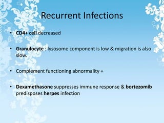 Recurrent Infections
• CD4+ cell decreased
• Granulocyte : lysosome component is low & migration is also
slow.
• Complement functioning abnormality +
• Dexamethasone suppresses immune response & bortezomib
predisposes herpes infection
 
